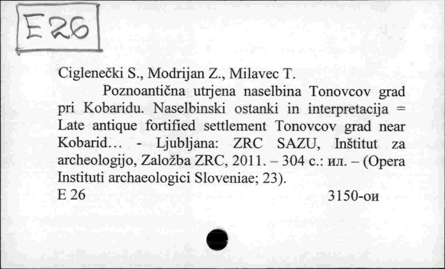 ﻿Ciglenecki S., Modrijan Z., Milavec T.
Poznoanticna utijena naselbina Tonovcov grad pri Kobaridu. Naselbinski ostanki in interpretacija = Late antique fortified settlement Tonovcov grad near Kobarid... - Ljubljana: ZRC SAZU, Institut za archeologijo, Zalozba ZRC, 2011. - 304 с.: ил. - (Opera Instituti archaeologici Sloveniae; 23).
E26	3150-ои